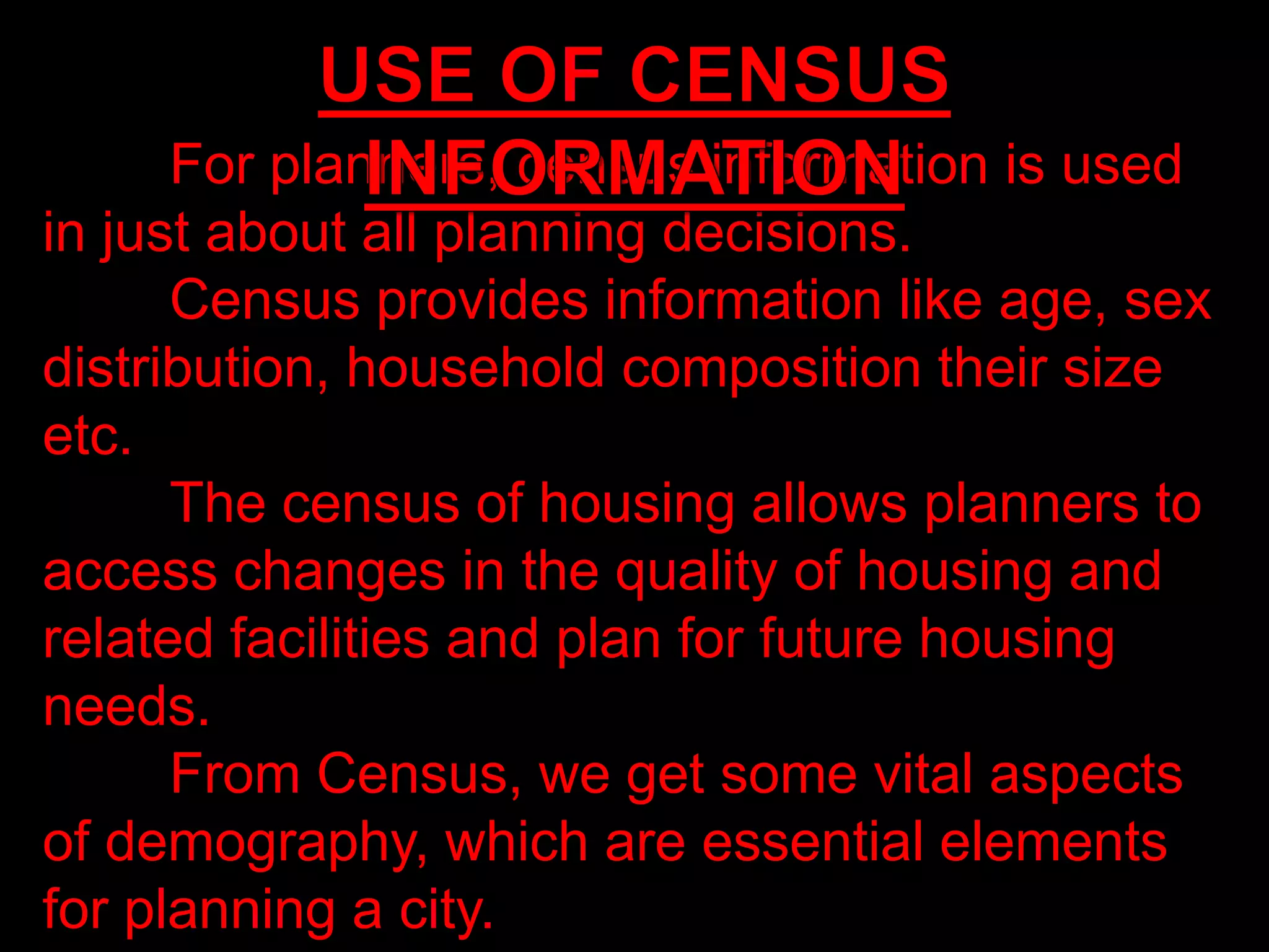 For planners, census information is used
in just about all planning decisions.
Census provides information like age, sex
distribution, household composition their size
etc.
The census of housing allows planners to
access changes in the quality of housing and
related facilities and plan for future housing
needs.
From Census, we get some vital aspects
of demography, which are essential elements
for planning a city.
 