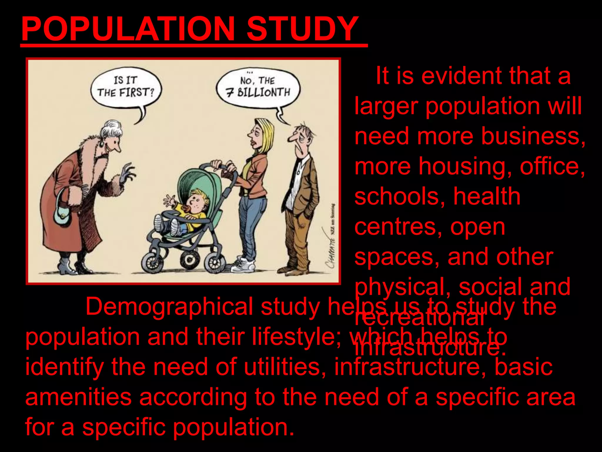 POPULATION STUDY
It is evident that a
larger population will
need more business,
more housing, office,
schools, health
centres, open
spaces, and other
physical, social and
recreational
infrastructure.
Demographical study helps us to study the
population and their lifestyle; which helps to
identify the need of utilities, infrastructure, basic
amenities according to the need of a specific area
for a specific population.
 