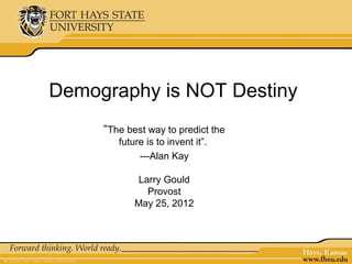 Demography is NOT Destiny
     “The best way to predict the
        future is to invent it”.
             ---Alan Kay

            Larry Gould
              Provost
            May 25, 2012



                                    1
 