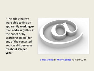 “The odds that we
were able to find an
apparently working e-
mail address (either in
the paper or by
searching online) for
any of the contacted
authors did decrease
by about 7% per
year.”
e-mail symbol by Micky Aldridge via Flickr CC BY
 