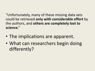 “Unfortunately, many of these missing data sets
could be retrieved only with considerable effort by
the authors, and others are completely lost to
science.”
• The implications are apparent.
• What can researchers begin doing
differently?
 
