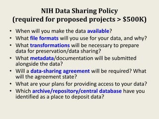 NIH Data Sharing Policy
(required for proposed projects > $500K)
• When will you make the data available?
• What file formats will you use for your data, and why?
• What transformations will be necessary to prepare
data for preservation/data sharing?
• What metadata/documentation will be submitted
alongside the data?
• Will a data-sharing agreement will be required? What
will the agreement state?
• What are your plans for providing access to your data?
• Which archive/repository/central database have you
identified as a place to deposit data?
 