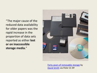 “The major cause of the
reduced data availability
for older papers was the
rapid increase in the
proportion of data sets
reported as either lost
or on inaccessible
storage media.”
Forty years of removable storage by
David Smith via Flickr CC BY
 