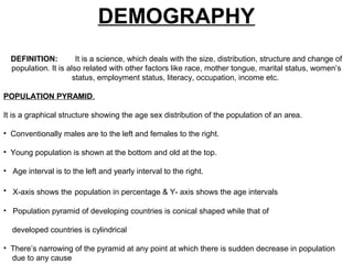 DEMOGRAPHY
DEFINITION: It is a science, which deals with the size, distribution, structure and change of
population. It is also related with other factors like race, mother tongue, marital status, women’s
status, employment status, literacy, occupation, income etc.
POPULATION PYRAMID.
It is a graphical structure showing the age sex distribution of the population of an area.
• Conventionally males are to the left and females to the right.
• Young population is shown at the bottom and old at the top.
• Age interval is to the left and yearly interval to the right.
• X-axis shows the population in percentage & Y- axis shows the age intervals
• Population pyramid of developing countries is conical shaped while that of
developed countries is cylindrical
• There’s narrowing of the pyramid at any point at which there is sudden decrease in population
due to any cause
 