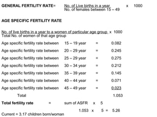 GENERAL FERTILITY RATE= No. of Live births in a year x 1000
No. of females between 15 – 49
AGE SPECIFIC FERTILITY RATE
No. of live births in a year to a women of particular age group x 1000
Total No. of women of that age group
Age specific fertility rate between 15 – 19 year = 0.082
Age specific fertility rate between 20 – 29 year = 0.245
Age specific fertility rate between 25 – 29 year = 0.275
Age specific fertility rate between 30 – 34 year = 0.212
Age specific fertility rate between 35 – 39 year = 0.145
Age specific fertility rate between 40 – 44 year = 0.071
Age specific fertility rate between 45 – 49 year = 0.023
Total 1.053
Total fertility rate = sum of ASFR x 5
1.053 x 5 = 5.26
Current = 3.17 children born/woman
 