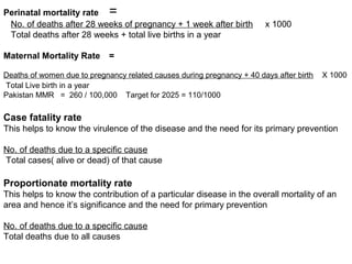 Perinatal mortality rate =
No. of deaths after 28 weeks of pregnancy + 1 week after birth x 1000
Total deaths after 28 weeks + total live births in a year
Maternal Mortality Rate =
Deaths of women due to pregnancy related causes during pregnancy + 40 days after birth X 1000
Total Live birth in a year
Pakistan MMR = 260 / 100,000 Target for 2025 = 110/1000
Case fatality rate
This helps to know the virulence of the disease and the need for its primary prevention
No. of deaths due to a specific cause
Total cases( alive or dead) of that cause
Proportionate mortality rate
This helps to know the contribution of a particular disease in the overall mortality of an
area and hence it’s significance and the need for primary prevention
No. of deaths due to a specific cause
Total deaths due to all causes
 