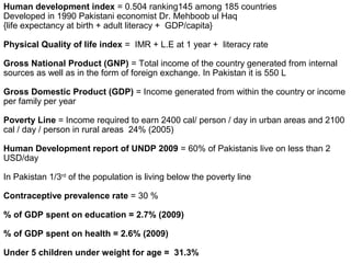 Human development index = 0.504 ranking145 among 185 countries
Developed in 1990 Pakistani economist Dr. Mehboob ul Haq
{life expectancy at birth + adult literacy + GDP/capita}
Physical Quality of life index = IMR + L.E at 1 year + literacy rate
Gross National Product (GNP) = Total income of the country generated from internal
sources as well as in the form of foreign exchange. In Pakistan it is 550 L
Gross Domestic Product (GDP) = Income generated from within the country or income
per family per year
Poverty Line = Income required to earn 2400 cal/ person / day in urban areas and 2100
cal / day / person in rural areas 24% (2005)
Human Development report of UNDP 2009 = 60% of Pakistanis live on less than 2
USD/day
In Pakistan 1/3rd
of the population is living below the poverty line
Contraceptive prevalence rate = 30 %
% of GDP spent on education = 2.7% (2009)
% of GDP spent on health = 2.6% (2009)
Under 5 children under weight for age = 31.3%
 