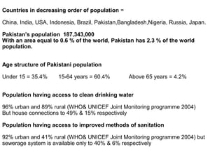 Countries in decreasing order of population =
China, India, USA, Indonesia, Brazil, Pakistan,Bangladesh,Nigeria, Russia, Japan.
Pakistan’s population 187,343,000
With an area equal to 0.6 % of the world, Pakistan has 2.3 % of the world
population.
Age structure of Pakistani population
Under 15 = 35.4% 15-64 years = 60.4% Above 65 years = 4.2%
Population having access to clean drinking water
96% urban and 89% rural (WHO& UNICEF Joint Monitoring programme 2004)
But house connections to 49% & 15% respectively
Population having access to improved methods of sanitation
92% urban and 41% rural (WHO& UNICEF Joint Monitoring programme 2004) but
sewerage system is available only to 40% & 6% respectively
 