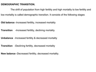 DEMOGRAPHIC TRANSITION.
The shift of population from high fertility and high mortality to low fertility and
low mortality is called demographic transition. It consists of the following stages
Old balance -Increased fertility, increased mortality
Transition -Increased fertility, declining mortality
Unbalance -Increased fertility & decreased mortality
Transition -Declining fertility, decreased mortality
New balance -Decreased fertility, decreased mortality.
 