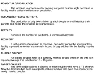 MOMENTUM OF POPULATION.
The increase in growth rate for coming few years despite slight decrease in
fertility level is called momentum of population.
REPLACEMENT LEVEL FERTILITY.
The production of only two children by each couple who will replace their
parents and hence there will be zero growth rate.
FERTILITY
Fertility is the number of live births, a women actually had.
FECUNDITY
It is the ability of a woman to conceive. Fecundity cannot be known unless
fertility is proved. A women may remain fecund throughout her life, but fertility may be
low.
ELIGIBLE COUPLES
An eligible couples refer to a currently married couple where in the wife is in
reproductive age that is between 15 – 45 years.
TARGET COUPLES
The term target couples is applied to those couples who have 2 – 3 children.
Now the definition has been enlarged to include families with even one child or even
newly married couples.
 