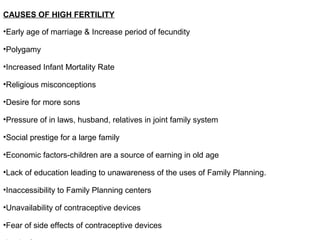 CAUSES OF HIGH FERTILITY
•Early age of marriage & Increase period of fecundity
•Polygamy
•Increased Infant Mortality Rate
•Religious misconceptions
•Desire for more sons
•Pressure of in laws, husband, relatives in joint family system
•Social prestige for a large family
•Economic factors-children are a source of earning in old age
•Lack of education leading to unawareness of the uses of Family Planning.
•Inaccessibility to Family Planning centers
•Unavailability of contraceptive devices
•Fear of side effects of contraceptive devices
 