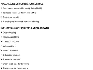 ADVANTAGES OF POPULATION CONTROL
 Decreased Maternal Mortality Rate (MMR)
Decrease Infant Mortality Rate (IMR)
 Economic benefit
 Social uplift-improved standard of living.
IMPLICATIONS OF HIGH POPULATION GROWTH
 Overcrowding
 Housing problem
Transport problem
 Jobs problem
 Health problems
 Education problem
 Sanitation problem
 Decreased standard of living
 Environmental deterioration
 