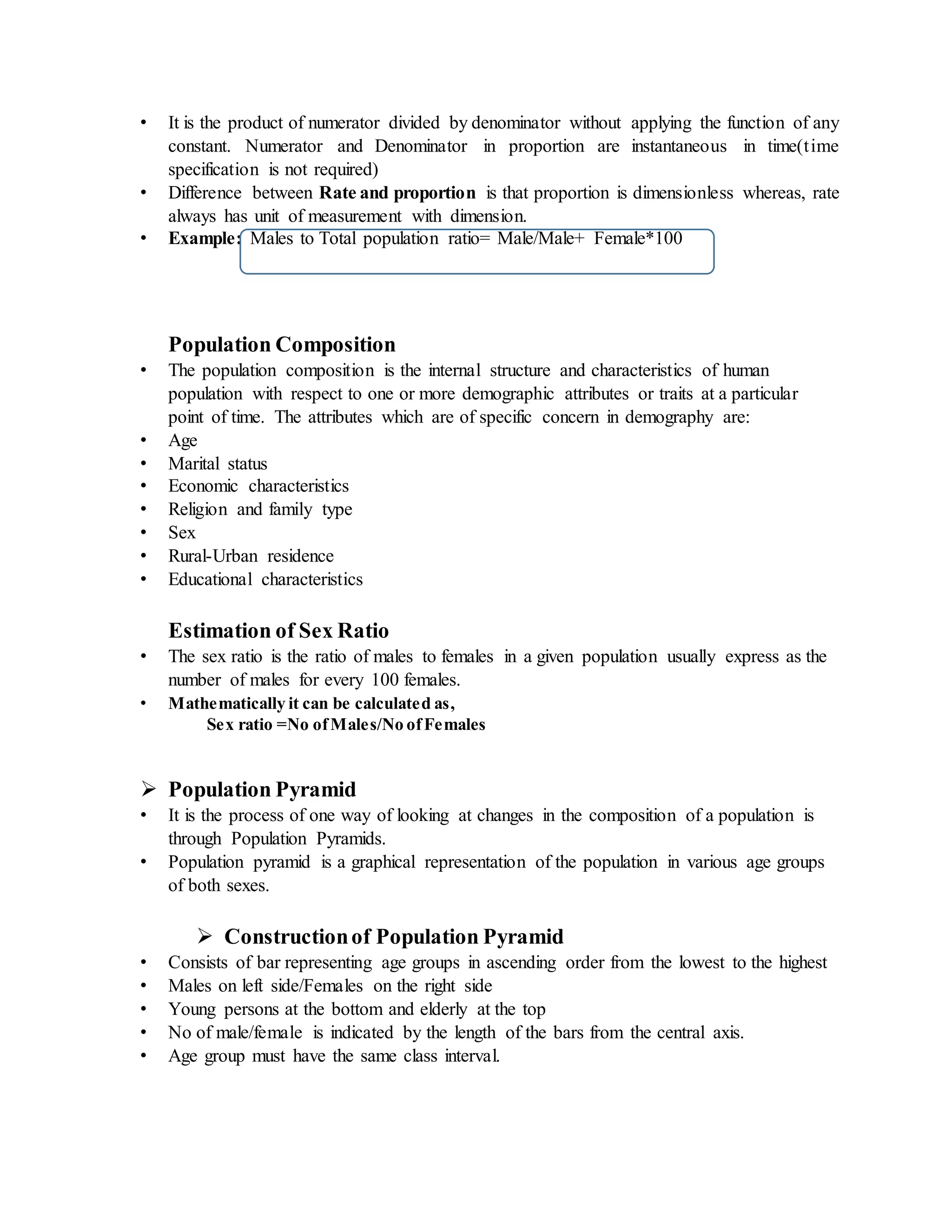 • It is the product of numerator divided by denominator without applying the function of any
constant. Numerator and Denominator in proportion are instantaneous in time(time
specification is not required)
• Difference between Rate and proportion is that proportion is dimensionless whereas, rate
always has unit of measurement with dimension.
• Example: Males to Total population ratio= Male/Male+ Female*100
Population Composition
• The population composition is the internal structure and characteristics of human
population with respect to one or more demographic attributes or traits at a particular
point of time. The attributes which are of specific concern in demography are:
• Age
• Marital status
• Economic characteristics
• Religion and family type
• Sex
• Rural-Urban residence
• Educational characteristics
Estimation of Sex Ratio
• The sex ratio is the ratio of males to females in a given population usually express as the
number of males for every 100 females.
• Mathematically it can be calculated as,
Sex ratio =No ofMales/No ofFemales
 Population Pyramid
• It is the process of one way of looking at changes in the composition of a population is
through Population Pyramids.
• Population pyramid is a graphical representation of the population in various age groups
of both sexes.
 Constructionof Population Pyramid
• Consists of bar representing age groups in ascending order from the lowest to the highest
• Males on left side/Females on the right side
• Young persons at the bottom and elderly at the top
• No of male/female is indicated by the length of the bars from the central axis.
• Age group must have the same class interval.
 