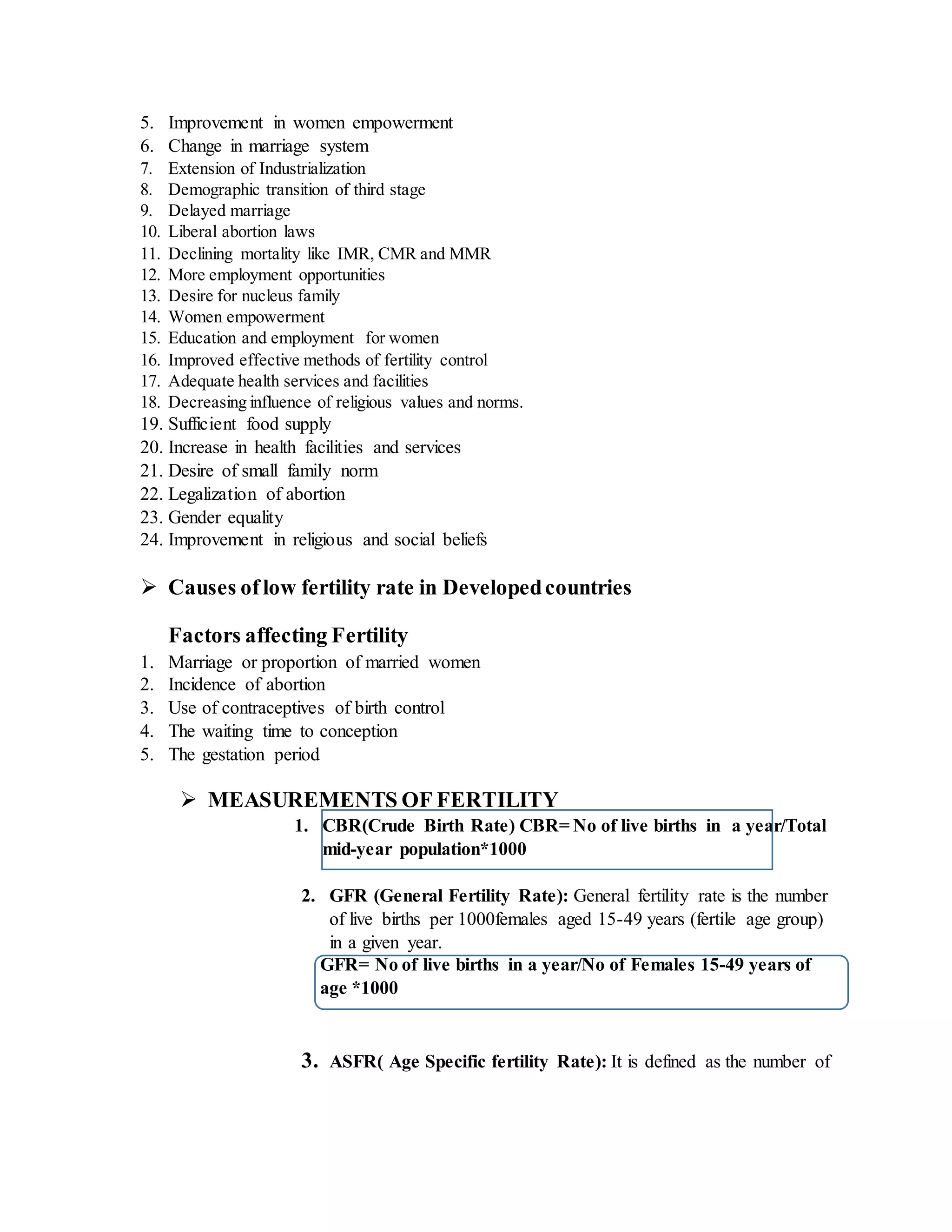 5. Improvement in women empowerment
6. Change in marriage system
7. Extension of Industrialization
8. Demographic transition of third stage
9. Delayed marriage
10. Liberal abortion laws
11. Declining mortality like IMR, CMR and MMR
12. More employment opportunities
13. Desire for nucleus family
14. Women empowerment
15. Education and employment for women
16. Improved effective methods of fertility control
17. Adequate health services and facilities
18. Decreasing influence of religious values and norms.
19. Sufficient food supply
20. Increase in health facilities and services
21. Desire of small family norm
22. Legalization of abortion
23. Gender equality
24. Improvement in religious and social beliefs
 Causes of low fertility rate in Developedcountries
Factors affecting Fertility
1. Marriage or proportion of married women
2. Incidence of abortion
3. Use of contraceptives of birth control
4. The waiting time to conception
5. The gestation period
 MEASUREMENTS OF FERTILITY
1. CBR(Crude Birth Rate) CBR= No of live births in a year/Total
mid-year population*1000
2. GFR (General Fertility Rate): General fertility rate is the number
of live births per 1000females aged 15-49 years (fertile age group)
in a given year.
GFR= No of live births in a year/No of Females 15-49 years of
age *1000
3. ASFR( Age Specific fertility Rate): It is defined as the number of
 