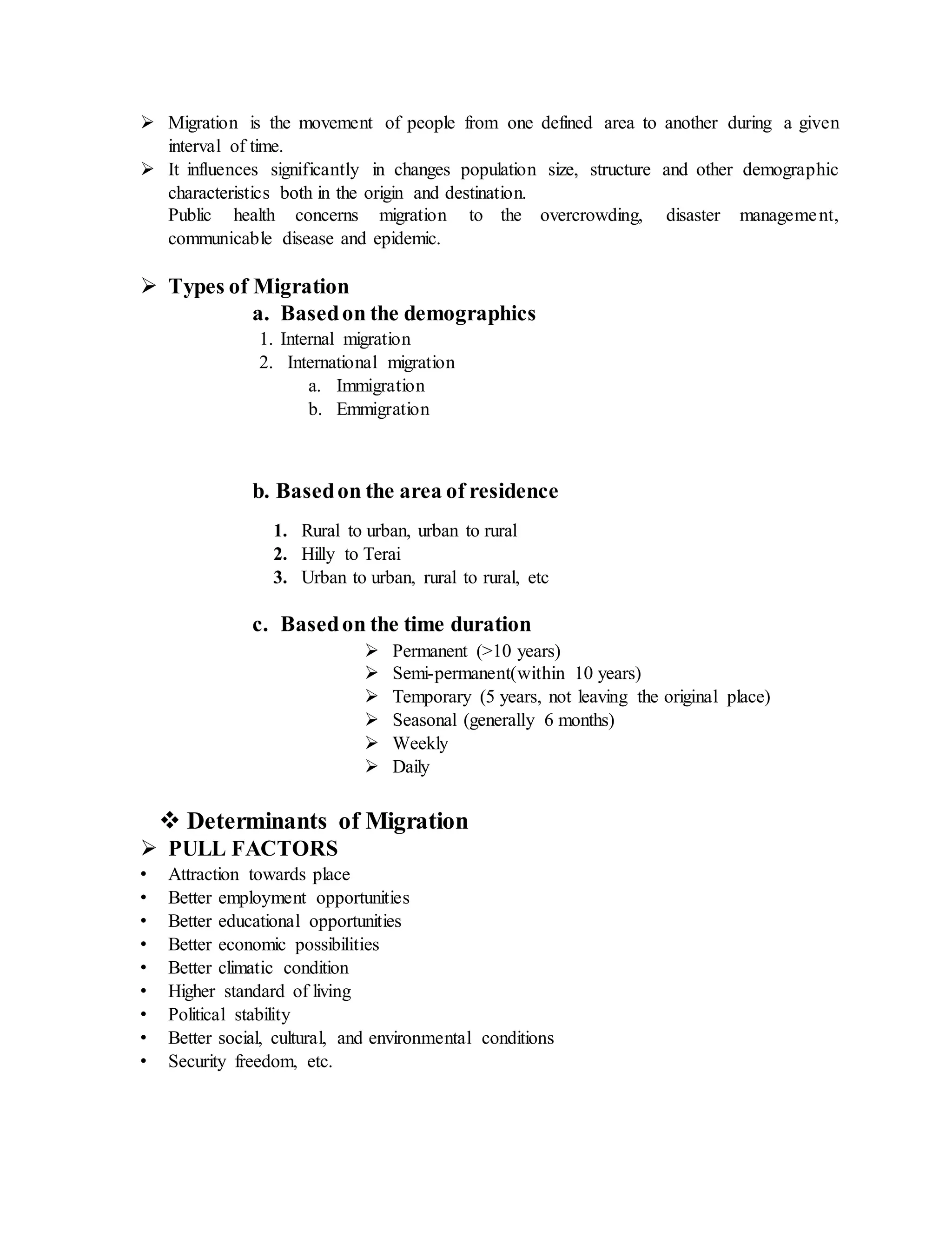  Migration is the movement of people from one defined area to another during a given
interval of time.
 It influences significantly in changes population size, structure and other demographic
characteristics both in the origin and destination.
Public health concerns migration to the overcrowding, disaster management,
communicable disease and epidemic.
 Types of Migration
a. Basedon the demographics
1. Internal migration
2. International migration
a. Immigration
b. Emmigration
b. Basedon the area of residence
1. Rural to urban, urban to rural
2. Hilly to Terai
3. Urban to urban, rural to rural, etc
c. Basedon the time duration
 Permanent (>10 years)
 Semi-permanent(within 10 years)
 Temporary (5 years, not leaving the original place)
 Seasonal (generally 6 months)
 Weekly
 Daily
 Determinants of Migration
 PULL FACTORS
• Attraction towards place
• Better employment opportunities
• Better educational opportunities
• Better economic possibilities
• Better climatic condition
• Higher standard of living
• Political stability
• Better social, cultural, and environmental conditions
• Security freedom, etc.
 