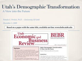 Utah’s Demographic Transformation
A View into the Future


Pamela S. Perlich, Ph.D. – University Of Utah
December 3, 2009

    Based on a paper with the same title, available on-line: www.bebr.utah.edu
 