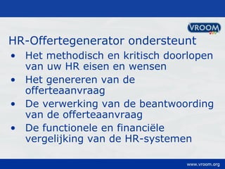 HR-Offertegenerator ondersteunt Het methodisch en kritisch doorlopen van uw HR eisen en wensen Het genereren van de offerteaanvraag De verwerking van de beantwoording van de offerteaanvraag De functionele en financiële vergelijking van de HR-systemen 