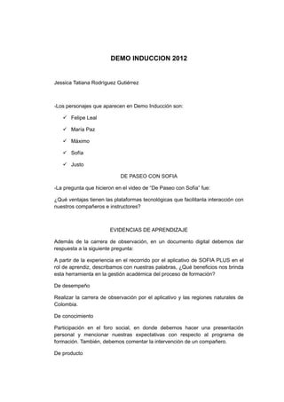 DEMO INDUCCION 2012


Jessica Tatiana Rodríguez Gutiérrez



-Los personajes que aparecen en Demo Inducción son:

    Felipe Leal

    María Paz

    Máximo

    Sofía

    Justo

                            DE PASEO CON SOFIA

-La pregunta que hicieron en el video de “De Paseo con Sofía” fue:

¿Qué ventajas tienen las plataformas tecnológicas que facilitanla interacción con
nuestros compañeros e instructores?



                       EVIDENCIAS DE APRENDIZAJE

Además de la carrera de observación, en un documento digital debemos dar
respuesta a la siguiente pregunta:

A partir de la experiencia en el recorrido por el aplicativo de SOFIA PLUS en el
rol de aprendiz, describamos con nuestras palabras, ¿Qué beneficios nos brinda
esta herramienta en la gestión académica del proceso de formación?

De desempeño

Realizar la carrera de observación por el aplicativo y las regiones naturales de
Colombia.

De conocimiento

Participación en el foro social, en donde debemos hacer una presentación
personal y mencionar nuestras expectativas con respecto al programa de
formación. También, debemos comentar la intervención de un compañero.

De producto
 