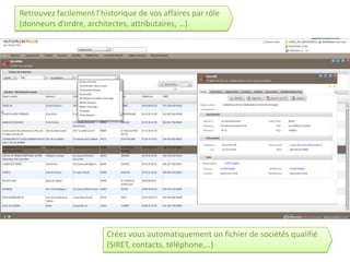 Retrouvez facilement l’historique de vos affaires par rôle
(donneurs d’ordre, architectes, attributaires, …).




                         Créez vous automatiquement un fichier de sociétés qualifié
                         (SIRET, contacts, téléphone,…)
 