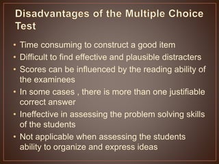 • Time consuming to construct a good item 
• Difficult to find effective and plausible distracters 
• Scores can be influenced by the reading ability of 
the examinees 
• In some cases , there is more than one justifiable 
correct answer 
• Ineffective in assessing the problem solving skills 
of the students 
• Not applicable when assessing the students 
ability to organize and express ideas 
 