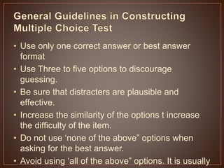 • Use only one correct answer or best answer 
format 
• Use Three to five options to discourage 
guessing. 
• Be sure that distracters are plausible and 
effective. 
• Increase the similarity of the options t increase 
the difficulty of the item. 
• Do not use ‘none of the above” options when 
asking for the best answer. 
• Avoid using ‘all of the above” options. It is usually 
the correct answer and makes them too easy for 
 