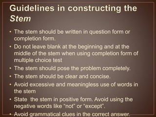 • The stem should be written in question form or 
completion form. 
• Do not leave blank at the beginning and at the 
middle of the stem when using completion form of 
multiple choice test 
• The stem should pose the problem completely. 
• The stem should be clear and concise. 
• Avoid excessive and meaningless use of words in 
the stem 
• State the stem in positive form. Avoid using the 
negative words like “not” or “except”. 
• Avoid grammatical clues in the correct answer. 
 