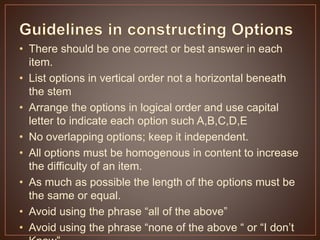 • There should be one correct or best answer in each 
item. 
• List options in vertical order not a horizontal beneath 
the stem 
• Arrange the options in logical order and use capital 
letter to indicate each option such A,B,C,D,E 
• No overlapping options; keep it independent. 
• All options must be homogenous in content to increase 
the difficulty of an item. 
• As much as possible the length of the options must be 
the same or equal. 
• Avoid using the phrase “all of the above” 
• Avoid using the phrase “none of the above “ or “I don’t 
Know” 
 