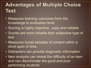 • Measures learning outcomes from the 
knowledge to evaluation level 
• Scoring is highly objective , easy and reliable 
• Scores are more reliable than subjective type of 
test. 
• Measures broad samples of content within a 
short span of time. 
• Distracters can provide diagnostic information 
• Item analysis can reveal the difficulty of an item 
and can discriminate the good and poor 
performing students 
 