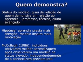 Quem demonstra?Quem demonstra?
Status do modelo: grau de relação deStatus do modelo: grau de relação de
quem demonstra em relação aoquem demonstra em relação ao
aprendiz – professor, técnico, alunoaprendiz – professor, técnico, aluno
avançadoavançado
Hipótese: aprendiz presta maisHipótese: aprendiz presta mais
atenção; modelo inspira maisatenção; modelo inspira mais
motivaçãomotivação
McCullagh (1986): indivíduosMcCullagh (1986): indivíduos
obtiveram melhor aprendizagemobtiveram melhor aprendizagem
após observarem um modelo deapós observarem um modelo de
status elevado, independentementestatus elevado, independentemente
de o conhecerem previamentede o conhecerem previamente
 