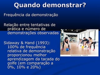 Quando demonstrar?Quando demonstrar?
Frequência da demonstraçãoFrequência da demonstração
Relação entre tentativas deRelação entre tentativas de
prática e número deprática e número de
demonstrações observadasdemonstrações observadas
Sidaway & Hand (1993):Sidaway & Hand (1993):
100% de frequência100% de frequência
relativa de demonstraçãorelativa de demonstração
proporcionou melhorproporcionou melhor
aprendizagem da tacada doaprendizagem da tacada do
golfe (em comparação agolfe (em comparação a
0%, 10% e 20%)0%, 10% e 20%)
 