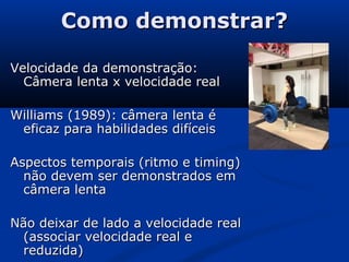 Como demonstrar?Como demonstrar?
Velocidade da demonstração:Velocidade da demonstração:
Câmera lenta x velocidade realCâmera lenta x velocidade real
Williams (1989): câmera lenta éWilliams (1989): câmera lenta é
eficaz para habilidades difíceiseficaz para habilidades difíceis
Aspectos temporais (ritmo e timing)Aspectos temporais (ritmo e timing)
não devem ser demonstrados emnão devem ser demonstrados em
câmera lentacâmera lenta
Não deixar de lado a velocidade realNão deixar de lado a velocidade real
(associar velocidade real e(associar velocidade real e
reduzida)reduzida)
 