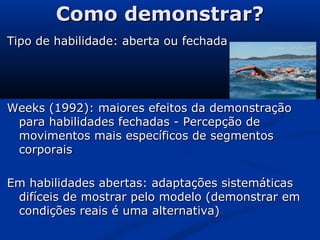 Como demonstrar?Como demonstrar?
Tipo de habilidade: aberta ou fechadaTipo de habilidade: aberta ou fechada
Weeks (1992): maiores efeitos da demonstraçãoWeeks (1992): maiores efeitos da demonstração
para habilidades fechadas - Percepção depara habilidades fechadas - Percepção de
movimentos mais específicos de segmentosmovimentos mais específicos de segmentos
corporaiscorporais
Em habilidades abertas: adaptações sistemáticasEm habilidades abertas: adaptações sistemáticas
difíceis de mostrar pelo modelo (demonstrar emdifíceis de mostrar pelo modelo (demonstrar em
condições reais é uma alternativa)condições reais é uma alternativa)
 