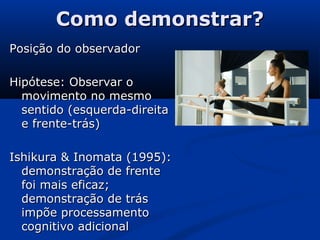 Como demonstrar?Como demonstrar?
Posição do observadorPosição do observador
Hipótese: Observar oHipótese: Observar o
movimento no mesmomovimento no mesmo
sentido (esquerda-direitasentido (esquerda-direita
e frente-trás)e frente-trás)
Ishikura & Inomata (1995):Ishikura & Inomata (1995):
demonstração de frentedemonstração de frente
foi mais eficaz;foi mais eficaz;
demonstração de trásdemonstração de trás
impõe processamentoimpõe processamento
cognitivo adicionalcognitivo adicional
 
