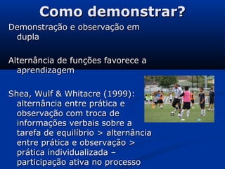Como demonstrar?Como demonstrar?
Demonstração e observação emDemonstração e observação em
dupladupla
Alternância de funções favorece aAlternância de funções favorece a
aprendizagemaprendizagem
Shea, Wulf & Whitacre (1999):Shea, Wulf & Whitacre (1999):
alternância entre prática ealternância entre prática e
observação com troca deobservação com troca de
informações verbais sobre ainformações verbais sobre a
tarefa de equilíbrio > alternânciatarefa de equilíbrio > alternância
entre prática e observação >entre prática e observação >
prática individualizada –prática individualizada –
participação ativa no processoparticipação ativa no processo
 