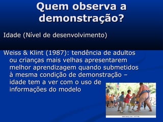 Quem observa aQuem observa a
demonstração?demonstração?
Idade (Nível de desenvolvimento)Idade (Nível de desenvolvimento)
Weiss & Klint (1987): tendência de adultosWeiss & Klint (1987): tendência de adultos
ou crianças mais velhas apresentaremou crianças mais velhas apresentarem
melhor aprendizagem quando submetidosmelhor aprendizagem quando submetidos
à mesma condição de demonstração –à mesma condição de demonstração –
idade tem a ver com o uso deidade tem a ver com o uso de
informações do modeloinformações do modelo
 