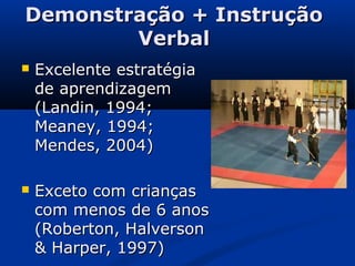 Demonstração + InstruçãoDemonstração + Instrução
VerbalVerbal
 Excelente estratégiaExcelente estratégia
de aprendizagemde aprendizagem
(Landin, 1994;(Landin, 1994;
Meaney, 1994;Meaney, 1994;
Mendes, 2004)Mendes, 2004)
 Exceto com criançasExceto com crianças
com menos de 6 anoscom menos de 6 anos
(Roberton, Halverson(Roberton, Halverson
& Harper, 1997)& Harper, 1997)
 