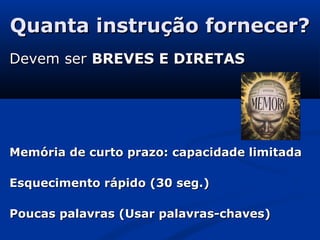 Quanta instrução fornecer?Quanta instrução fornecer?
Devem serDevem ser BREVES E DIRETASBREVES E DIRETAS
Memória de curto prazo: capacidade limitadaMemória de curto prazo: capacidade limitada
Esquecimento rápido (30 seg.)Esquecimento rápido (30 seg.)
Poucas palavras (Usar palavras-chaves)Poucas palavras (Usar palavras-chaves)
 