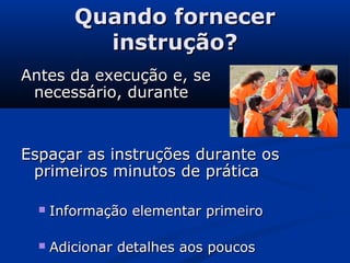 Quando fornecerQuando fornecer
instrução?instrução?
Antes da execução e, seAntes da execução e, se
necessário, durantenecessário, durante
Espaçar as instruções durante osEspaçar as instruções durante os
primeiros minutos de práticaprimeiros minutos de prática
 Informação elementar primeiroInformação elementar primeiro
 Adicionar detalhes aos poucosAdicionar detalhes aos poucos
 