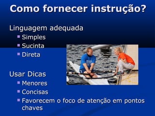 Como fornecer instrução?Como fornecer instrução?
Linguagem adequadaLinguagem adequada
 SimplesSimples
 SucintaSucinta
 DiretaDireta
Usar DicasUsar Dicas
 MenoresMenores
 ConcisasConcisas
 Favorecem o foco de atenção em pontosFavorecem o foco de atenção em pontos
chaveschaves
 