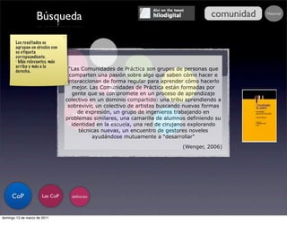 Búsqueda                                                                 comunidad
                                                                                              Buscar...   Historial




       Los resultados se
       agrupan en círculos con
       su etiqueta                                 Conocimiento
                                                  y organizaciones
       correpsondiente.
       · Más relevantes, más
       arriba y más a la         el dominio
       derecha.                     "Las Comunidades de Práctica son grupos de personas que
                                                               Procesos
                                    comparten una pasión sobre algo que saben cómo hacer e
                                   interaccionan de forma regular para aprender cómo hacerlo
                                                 deﬁnición                          Organización
                                     mejor. Las Comunidades de Práctica están formadas por
                                     gente que se compromete en un proceso de aprendizaje
                                  colectivo en un dominio compartido: una tribu aprendiendo a
                                                               características
                                   sobrevivir, un colectivo de artistas buscando nuevas formas
                                        de expresión, un grupo de ingenieros trabajando en
                                      Las CoP
                                  problemas similares, una camarilla de alumnos definiendo su
                                                                               Dinamización
                                     identidad en laMétricas una red de cirujanos explorando
                                                        escuela,
                                         técnicas nuevas, un encuentro de gestores noveles
                                              ayudándose mutuamente a "desarrollar"

                                                                                (Wenger, 2006)




     CoP               Las CoP        deﬁnición




domingo 13 de marzo de 2011
 