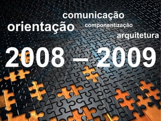 orientação comunicação arquitetura componentização 2008 – 2009 