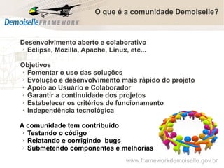 O que é a comunidade Demoiselle?

Desenvolvimento aberto e colaborativo
➢ Eclipse, Mozilla, Apache, Linux, etc...
Objetivos
➢ Fomentar o uso das soluções
➢ Evolução e desenvolvimento mais rápido do projeto
➢ Apoio ao Usuário e Colaborador
➢ Garantir a continuidade dos projetos
➢ Estabelecer os critérios de funcionamento
➢ Independência tecnológica
A comunidade tem contribuído
➢ Testando o código
➢ Relatando e corrigindo bugs
➢ Submetendo componentes e melhorias
www.frameworkdemoiselle.gov.br

 
