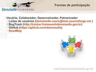 Formas de participação

➢

Usuário, Colaborador, Desenvolvedor, Patrocinador
➢ Listas de usuários (demoiselle-users@lists.sourceforge.net )
➢ BugTrack (http://tracker.frameworkdemoiselle.gov.br)
➢ GitHub (https://github.com/demoiselle)
➢ RoadMap

www.frameworkdemoiselle.gov.br

 
