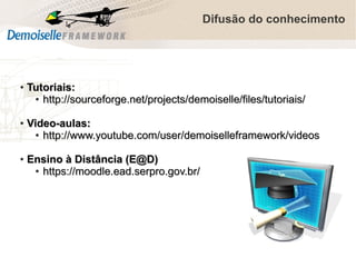 Difusão do conhecimento

●

●

●

Tutoriais:
● http://sourceforge.net/projects/demoiselle/files/tutoriais/
Video-aulas:
● http://www.youtube.com/user/demoiselleframework/videos
Ensino à Distância (E@D)
● https://moodle.ead.serpro.gov.br/

 