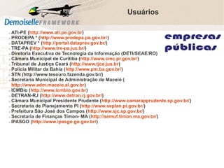 Usuários
ATI-PE (http://www.ati.pe.gov.br)
➢ PRODEPA * (http://www.prodepa.pa.gov.br/)
➢ DATAPREV * (http://portal.dataprev.gov.br/)
➢ TRE-PA (http://www.tre-pa.jus.br/)
➢ Diretoria Executiva de Tecnologia da Informação (DETI/SEAE/RO)
➢ Câmara Municipal de Curitiba (http://www.cmc.pr.gov.br/)
➢ Tribunal de Justiça Ceará (http://www.tjce.jus.br)
➢ Policia Militar da Bahia (http://www.pm.ba.gov.br/)
➢ STN (http://www.tesouro.fazenda.gov.br/)
➢ Secretaria Municipal de Administração de Maceió (
http://www.adm.maceio.al.gov.br)
➢ ICMBio (http://www.icmbio.gov.br)
➢ DETRAN-RJ (http://www.detran.rj.gov.br/)
➢ Câmara Municipal Presidente Prudente (http://www.camarapprudente.sp.gov.br/)
➢ Secretaria de Planejamento PI (http://www.seplan.pi.gov.br/)
➢ Prefeitura São José dos Campos (http://www.sjc.sp.gov.br/)
➢ Secretaria de Finanças Timon- MA (http://semuf.timon.ma.gov.br/)
➢ IPASGO (http://www.ipasgo.go.gov.br/)
➢

 