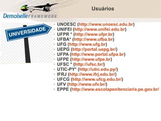 Usuários
➢
➢
➢
➢
➢
➢
➢
➢
➢
➢
➢
➢
➢
➢

UNOESC (http://www.unoesc.edu.br)
UNIFEI (http://www.unifei.edu.br)
UFPR * (http://www.ufpr.br)
UFBA* (http://www.ufba.br)
UFG (http://www.ufg.br)
UEPG (http://portal.uepg.br/)
UFPA (http://www.portal.ufpa.br)
UFPE (http://www.ufpe.br)
UFSC * (http://ufsc.br/)
UTIC-PY* (http://utic.edu.py/)
IFRJ (http://www.ifrj.edu.br/)
UFCG (http://www.ufcg.edu.br/)
UFV (http://www.ufv.br/)
EPPE (http://www.escolapenitenciaria.pe.gov.br/

Comunidade Demoiselle:
Projeto aberto e colaborativo de desenvolvimento.

 