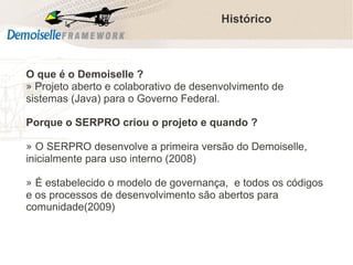 Histórico

O que é o Demoiselle ?
» Projeto aberto e colaborativo de desenvolvimento de
sistemas (Java) para o Governo Federal.
Porque o SERPRO criou o projeto e quando ?
» O SERPRO desenvolve a primeira versão do Demoiselle,
inicialmente para uso interno (2008)
» É estabelecido o modelo de governança, e todos os códigos
e os processos de desenvolvimento são abertos para
comunidade(2009)

Comunidade Demoiselle:
Projeto aberto e colaborativo de desenvolvimento.

 