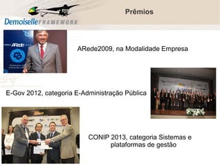 Prêmios

ARede2009, na Modalidade Empresa
Pública

E-Gov 2012, categoria E-Administração Pública

CONIP 2013, categoria Sistemas e
plataformas de gestão
Comunidade Demoiselle:
Projeto aberto e colaborativo de desenvolvimento.

 