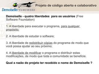 Projeto de código aberto e colaborativo
Demoiselle - quatro liberdades para os usuários (Free
Software Foundation)
1. A liberdade para executar o programa, para qualquer
propósito;
2. A liberdade de estudar o software;
3. A liberdade de redistribuir cópias do programa de modo que
você possa ajudar ao seu próximo;
4. A liberdade de modificar o programa e distribuir estas
modificações, de modo que toda a comunidade se beneficie.
Qual a razão do projeto ter recebido o nome de Demoiselle ?
Comunidade Demoiselle:
Projeto aberto e colaborativo de desenvolvimento.

 