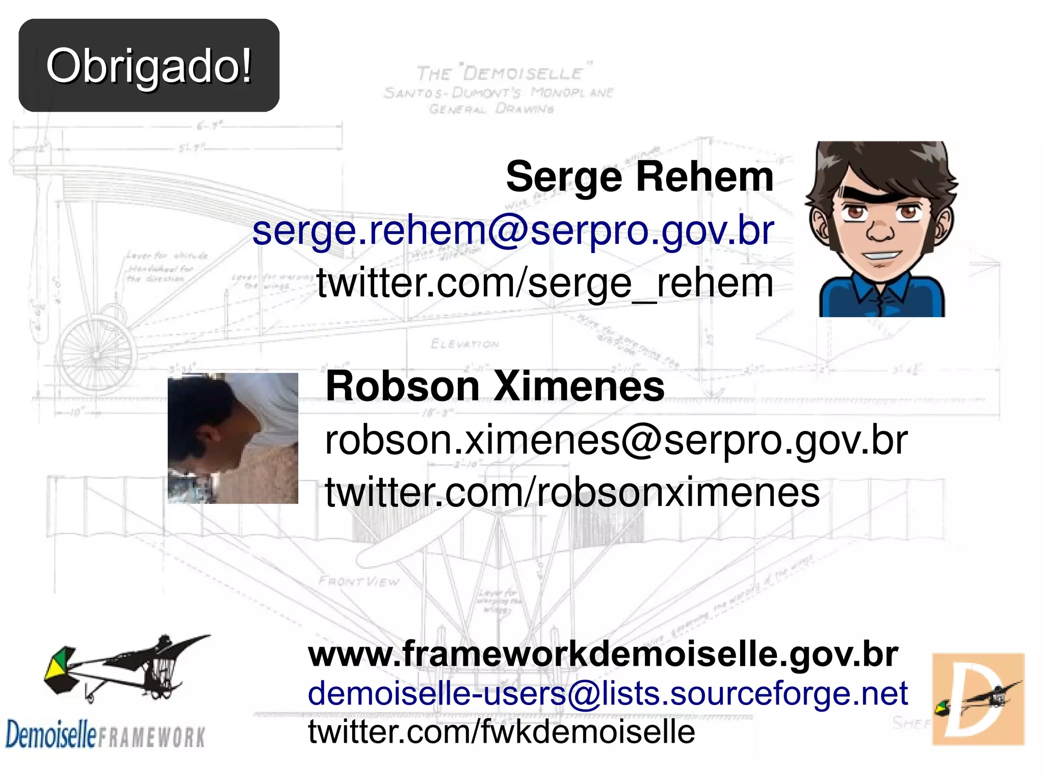 Obrigado! Serge Rehem serge.rehem@serpro.gov.br twitter.com/serge_rehem Robson Ximenes robson.ximenes@serpro.gov.br twitter.com/robsonximenes www.frameworkdemoiselle.gov.br demoiselle-users@lists.sourceforge.net twitter.com/fwkdemoiselle 